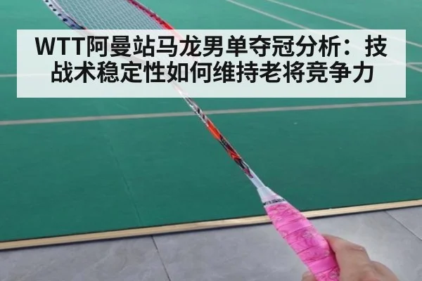 WTT阿曼站马龙男单夺冠分析：技战术稳定性如何维持老将竞争力