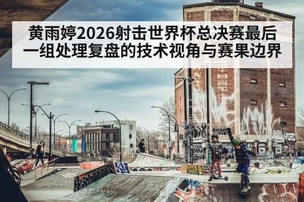 黄雨婷2026射击世界杯总决赛最后一组处理复盘的技术视角与赛果边界